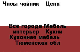 Часы-чайник › Цена ­ 3 000 - Все города Мебель, интерьер » Кухни. Кухонная мебель   . Тюменская обл.